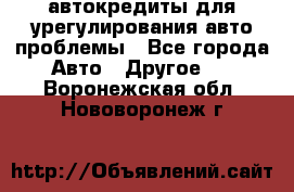 автокредиты для урегулирования авто проблемы - Все города Авто » Другое   . Воронежская обл.,Нововоронеж г.